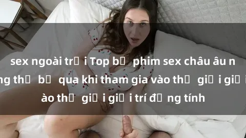 sex ngoài trời Top bộ phim sex châu âu nổi tiếng không thể bỏ qua khi tham gia vào thế giới giải trí đồng tính