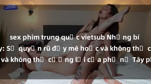 sex phim trung quốc vietsub Những bí mật về sex gái Tây: Sự quyến rũ đầy mê hoặc và không thể cưỡng lại của phụ nữ Tây phương