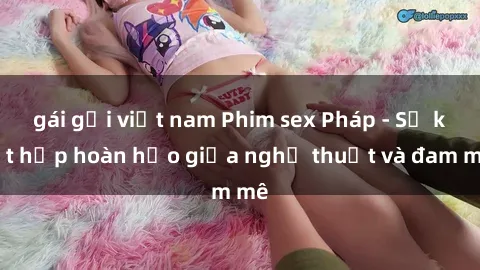 gái gọi việt nam Phim sex Pháp - Sự kết hợp hoàn hảo giữa nghệ thuật và đam mê
