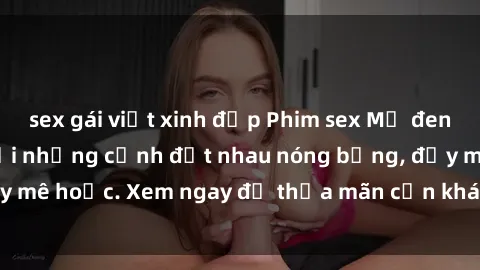 sex gái việt xinh đẹp Phim sex Mỹ đen: phút mãnh liệt với những cảnh địt nhau nóng bỏng, đầy mê hoặc. Xem ngay để thỏa mãn cơn khát tình dục của bạn!