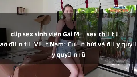 clip sex sinh viên Gái Mỹ sex chất lượng cao đến từ Việt Nam: Cuốn hút và đầy quyến rũ