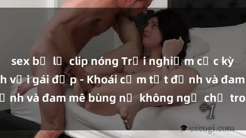 sex bị lộ clip nóng Trải nghiệm cực kỳ thú vị khi làm tình với gái đẹp - Khoái cảm tột đỉnh và đam mê bùng nổ không ngờ chỉ trong một đêm!