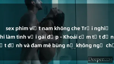 sex phim việt nam không che Trải nghiệm cực kỳ thú vị khi làm tình với gái đẹp - Khoái cảm tột đỉnh và đam mê bùng nổ không ngờ chỉ trong một đêm!