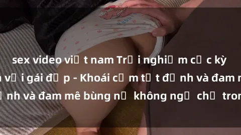 sex video việt nam Trải nghiệm cực kỳ thú vị khi làm tình với gái đẹp - Khoái cảm tột đỉnh và đam mê bùng nổ không ngờ chỉ trong một đêm!