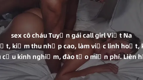 sex cô cháu Tuyển gái call girl Việt Nam gợi cảm, đẹp mắt, kiếm thu nhập cao, làm việc linh hoạt, không yêu cầu kinh nghiệm, đào tạo miễn phí. Liên hệ ngay để biết thêm chi tiết!