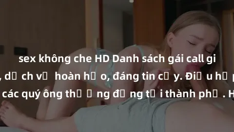 sex không che HD Danh sách gái call girl vip chất lượng, dịch vụ hoàn hảo, đáng tin cậy. Điều hấp dẫn cho các quý ông thượng đẳng tại thành phố. Hãy nhấc máy và đặt lịch ngay!