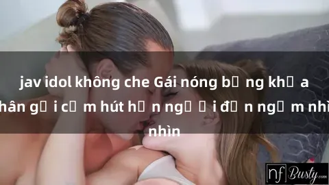 jav idol không che Gái nóng bỏng khỏa thân gợi cảm hút hồn người đến ngắm nhìn
