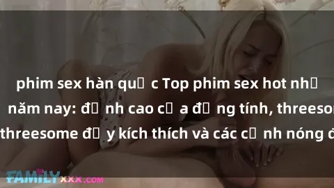 phim sex hàn quốc Top phim sex hot nhất không thể bỏ lỡ năm nay: đỉnh cao của đồng tính, threesome đầy kích thích và các cảnh nóng đang gây sốt!