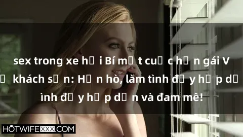 sex trong xe hơi Bí mật cuộc hẹn gái Việt lần đầu ở khách sạn: Hẹn hò, làm tình đầy hấp dẫn và đam mê!