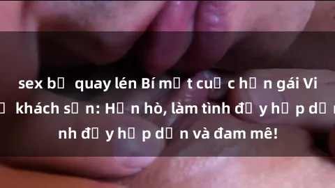 sex bị quay lén Bí mật cuộc hẹn gái Việt lần đầu ở khách sạn: Hẹn hò, làm tình đầy hấp dẫn và đam mê!