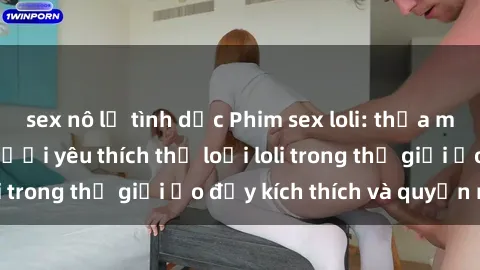 sex nô lệ tình dục Phim sex loli: thỏa mãn đam mê của người yêu thích thể loại loli trong thế giới ảo đầy kích thích và quyến rũ.