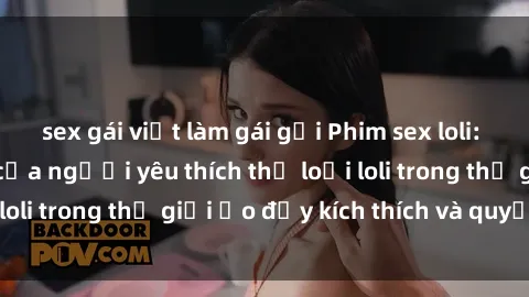 sex gái việt làm gái gọi Phim sex loli: thỏa mãn đam mê của người yêu thích thể loại loli trong thế giới ảo đầy kích thích và quyến rũ.