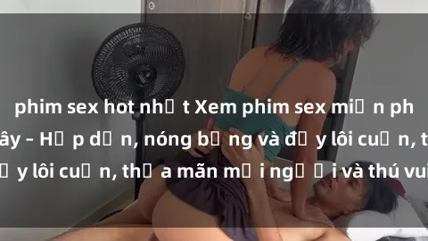phim sex hot nhất Xem phim sex miễn phí online ngay tại đây – Hấp dẫn, nóng bỏng và đầy lôi cuốn, thỏa mãn mọi người và thú vui của bạn!