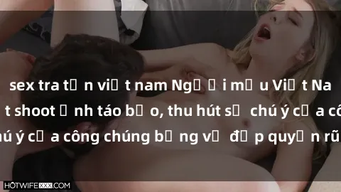 sex tra tấn việt nam Người mẫu Việt Nam gây sốt với loạt shoot ảnh táo bạo, thu hút sự chú ý của công chúng bằng vẻ đẹp quyến rũ và gợi cảm.