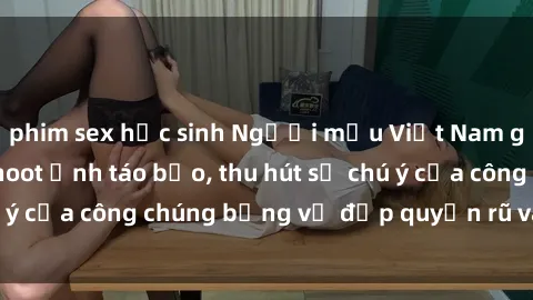 phim sex học sinh Người mẫu Việt Nam gây sốt với loạt shoot ảnh táo bạo, thu hút sự chú ý của công chúng bằng vẻ đẹp quyến rũ và gợi cảm.