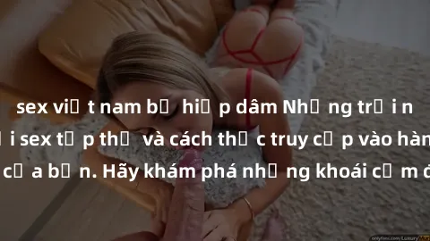 sex việt nam bị hiếp dâm Những trải nghiệm mới lạ với sex tập thể và cách thức truy cập vào hành lang đam mê của bạn. Hãy khám phá những khoái cảm đầy kích thích với tập thể hấp dẫn!