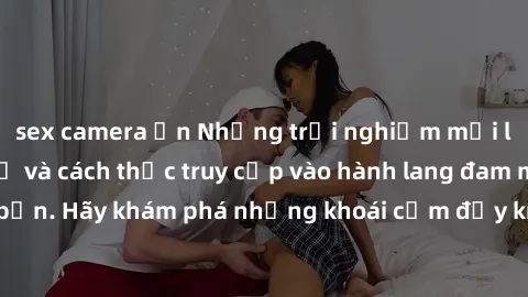 sex camera ẩn Những trải nghiệm mới lạ với sex tập thể và cách thức truy cập vào hành lang đam mê của bạn. Hãy khám phá những khoái cảm đầy kích thích với tập thể hấp dẫn!