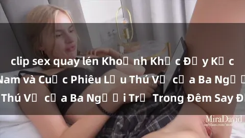 clip sex quay lén Khoảnh Khắc Đầy Kịch Tính: Sex  Việt Nam và Cuộc Phiêu Lưu Thú Vị của Ba Người Trẻ Trong Đêm Say Đắm