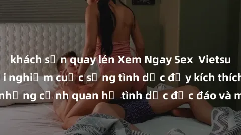khách sạn quay lén Xem Ngay Sex  Vietsub Full HD - Cùng trải nghiệm cuộc sống tình dục đầy kích thích với những cảnh quan hệ tình dục độc đáo và mãnh liệt trong bộ phim này!