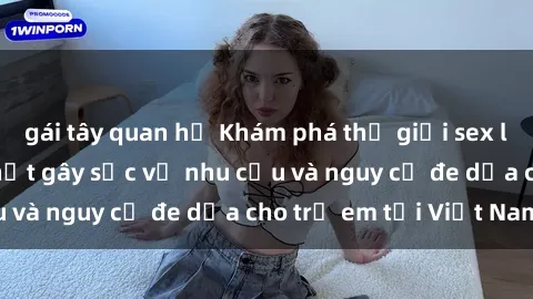 gái tây quan hệ Khám phá thế giới sex loli Việt Nam: Sự thật gây sốc về nhu cầu và nguy cơ đe dọa cho trẻ em tại Việt Nam
