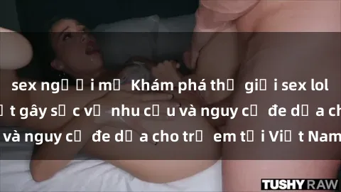 sex người mỹ Khám phá thế giới sex loli Việt Nam: Sự thật gây sốc về nhu cầu và nguy cơ đe dọa cho trẻ em tại Việt Nam