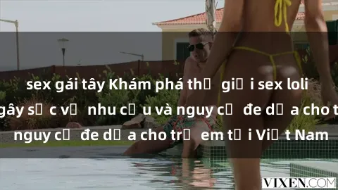 sex gái tây Khám phá thế giới sex loli Việt Nam: Sự thật gây sốc về nhu cầu và nguy cơ đe dọa cho trẻ em tại Việt Nam