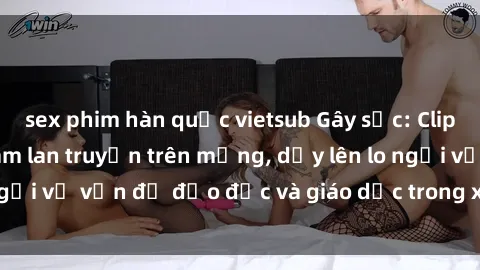 sex phim hàn quốc vietsub Gây sốc: Clip sex mẹ con Việt Nam lan truyền trên mạng, dấy lên lo ngại về vấn đề đạo đức và giáo dục trong xã hội hiện nay.