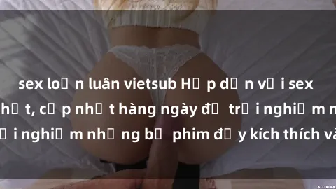 sex loạn luân vietsub Hấp dẫn với sex hentai vietsub mới nhất, cập nhật hàng ngày để trải nghiệm những bộ phim đầy kích thích và hấp dẫn.