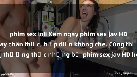 phim sex loli Xem ngay phim sex jav HD với những cảnh quay chân thực, hấp dẫn không che. Cùng thưởng thức những bộ phim sex jav HD hot nhất hiện nay!
